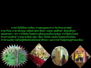 การนำไปใช้ในการเรียน การสอนบูรณาการ วิชาวิทยาศาสตร์  ภาษาไทย ภาษาอังกฤษ   คณิตศาสตร์ ศิลปะ เกษตร สุขศึกษา สังคมศึกษา  พุทธศาสนา ฯลฯ การใช้ประโยชน์ทางสังคมและสิ่งแวดล้อม การใช้ประโยชน์ ด้านการอนุรักษ์ การขยายพันธุ์ ปลูก เลี้ยง ให้เกิด ผลประโยชน์แก่โรงเรียน   การนำองค์ความรู้ไปสู่พิพิธภัณฑ์ธรรมชาติวิทยา และการนำไปสู่เศรษฐกิจพอเพียง   