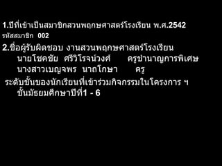 1. ปีที่เข้าเป็นสมาชิกสวนพฤกษศาสตร์โรงเรียน พ . ศ .2542  รหัสสมาชิก  002 2. ชื่อผู้รับผิดชอบ งานสวนพฤกษศาสตร์โรงเรียน  นายโชคชัย  ศรีวิโรจน์วงศ์  ครูชำนาญการพิเศษ นางสาวเบญจพร  นาถโกษา ครู ระดับชั้นของนักเรียนที่เข้าร่วมกิจกรรมในโครงการ ฯ ชั้นมัธยมศึกษาปีที่ 1 - 6   