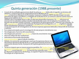          Quinta generación (1988.presente)A través de las múltiples generaciones desde los años 50, Japón había sido el seguidor en términos del adelanto y construcción de las computadoras de los Modelos de los Estados Unidos y el Reino Unido. Japón, a través de su Ministerio de Economía, Comercio e Industria (MITI) decidió romper con esta naturaleza de seguir a los líderes y a mediados de la década de los 70 comenzó a abrirse camino hacia un futuro en la industria de la informática. El Centro de Desarrollo y Proceso de la Información de Japón (JIPDEC) fue el encargado llevar a cabo un plan para desarrollar el proyecto. En 1979 ofrecieron un contrato de tres años para realizar estudios más profundos junto con la industria y la academia. Fue durante este período cuando el término "computadora de quinta generación" comenzó a ser utilizado. En 1981 KazuhiroFuchi anunció informalmente el programa de investigación y en 1982 el gobierno decidió lanzar oficialmente el proyecto, creando el Institutefor New GenerationComputerTechnology (ICOT) con la participación de investigadores de diversas empresas japonesas dedicadas al desarrollo de hardware y software.Los campos principales para la investigación de este proyecto inicialmente eran:Tecnologías para el proceso del conocimiento. Tecnologías para procesar bases de datos y bases de conocimiento masivo. Sitios de trabajo del alto rendimiento. Informáticas funcionales distribuidas. Supercomputadoras para el cálculo científico. Debido a la conmoción suscitada que causó que los japoneses fueran exitosos en el área de los artículos electrónicos durante la década de los 70, y que prácticamente hicieran lo mismo en el área de la automoción durante los 80, el proyecto de la quinta generación tuvo mucha reputación entre los otros países.Tal fue su impacto que se crearon proyectos paralelos. En Estados Unidos, la Microelectronics and ComputerTechnologyCorporation y la Strategic Computing Initiative; por parte europea, en Reino Unido fue ALVEY, y en el resto de Europa su reacción fue conocida como ESPRIT (EuropeanStrategicProgrammeforResearch in InformationTechnology, en español Programa Estratégico Europeo en Investigación de la Tecnología de la Información).