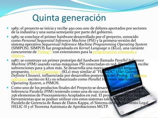            Quinta generación1982: el proyecto se inicia y recibe 450.000.000 de dólares aportados por sectores de la industria y una suma semejante por parte del gobierno. 1985: se concluye el primer hardware desarrollado por el proyecto, conocido como Personal SequentialInference Machine (PSI) y la primera versión del sistema operativo SequentualInference Machine ProgrammingOperatingSystem (SIMPOS). SIMPOS fue programado en KernelLanguage 0 (KL0), una variante concurrente de Prolog[4] con extensiones para la programación orientada a objetos. 1987: se construye un primer prototipo del hardware llamado ParallelInference Machine (PIM) usando varias máquinas PSI conectadas en red. El proyecto recibe subvenciones para 5 años más. Se desarrolla una nueva versión del lenguaje propuesto, KernelLanguage 1 (KL1) muy similar al "Flat GDC" (Flat GuardedDefiniteClauses), influenciada por desarrollos posteriores del Prolog. El sistema operativo escrito en KL1 es rebautizado como ParallelInference Machine OperatingSystem, o PIMOS. Como uno de los productos finales del Proyecto se desarrollaron 5 Maquinas de Inferencia Paralela (PIM) teniendo como una de sus características principales 256 elementos de Procesamiento Acoplados en red. El proyecto también produjo herramientas que se podían utilizar con estos sistemas tales como el Sistema Paralelo de Gerencia de Bases de Datos Kappa, el Sistema de Razonamiento Legal HELIC-II y el Teorema Autómata de Aprobaciones MGTP.