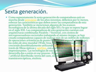 Sexta generación.Como supuestamente la sexta generación de computadoras está en marcha desde principios de los años noventas, debemos por lo menos, esbozar las características que deben tener las computadoras de esta generación. También se mencionan algunos de los avances tecnológicos de la última década del siglo XX y lo que se espera lograr en el siglo XXI. Las computadoras de esta generación cuentan con arquitecturas combinadas Paralelo / Vectorial, con cientos de microprocesadores vectoriales trabajando al mismo tiempo; se han creado computadoras capaces de realizar más de un millón de millones de operaciones aritméticas de punto flotante por segundo (teraflops); las redes de área mundial (WideArea Network, WAN) seguirán creciendo desorbitadamente utilizando medios de comunicación a través de fibras ópticas y satélites, con anchos de banda impresionantes. Las tecnologías de esta generación ya han sido desarrolla das o están en ese proceso. Algunas de ellas son: inteligencia / artificial distribuida; teoría del caos, sistemas difusos, holografía, transistores ópticos, etcétera.