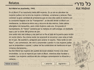 כל נדרי K ol Nidrei Relatos Volver al men ú Kol Nidrei  en Auschwitz, 1943. En el  Block 27  en Auschwitz había 600 mujeres. En un ala se ubicaban las mujeres judías y en la otra las mujeres cristianas, ucranianas y polacas. Para contener la gran cantidad de prisioneras que en esos días subió el número con la constante llegada a de los “transportes”, se decidió dividir al  Block  con medianeras. La distancia entre una y otra era de dos metros. Cada cabina albergaba tres banquillos, para cindo mujeres cada uno. Era grande el hacinamiento. El “menú” consistía por la mañana en café amargo, al mediodía sopa y por la tarde 200 gramos de pan. Una tarde volví del trabajo y me paré en la fila al lado de la puerta para recibir mi ración diaria. Esa misma tarde me sorprendí al encontrar unas velas al lado de mi pan. Me asombré y pregunté para aclarar el asunto. “Esta tarde es  Iom Kipur ”, me contestaron. Me volví a sorprender cuando vi a las mujeres judías que se preparaban a ayunar, a pesar de las condiciones de hambruna en que vivíamos diariamente… Ese  Kol Nidrei  las mujeres del pueblo de Israel estaban frente a las velas encendidas. La luz se esparció por todo el  Block , mientras ellas lloraban y rezaban. Las mujeres católicas del ala contigua contemplaron la situación y callaron.    siguiente > < anterior 