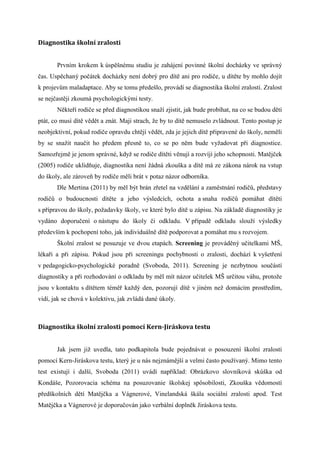 Diagnostika	školní zralosti


       Prvním krokem k úspěšnému studiu je zahájení povinné školní docházky ve správný
čas. Uspěchaný počátek docházky není dobrý pro dítě ani pro rodiče, u dítěte by mohlo dojít
k projevům maladaptace. Aby se tomu předešlo, provádí se diagnostika školní zralosti. Zralost
se nejčastěji zkoumá psychologickými testy.
       Někteří rodiče se před diagnostikou snaží zjistit, jak bude probíhat, na co se budou dětí
ptát, co musí dítě vědět a znát. Mají strach, že by to dítě nemuselo zvládnout. Tento postup je
neobjektivní, pokud rodiče opravdu chtějí vědět, zda je jejich dítě připravené do školy, neměli
by se snažit naučit ho předem přesně to, co se po něm bude vyžadovat při diagnostice.
Samozřejmě je jenom správné, když se rodiče dítěti věnují a rozvíjí jeho schopnosti. Matějček
(2005) rodiče uklidňuje, diagnostika není žádná zkouška a dítě má ze zákona nárok na vstup
do školy, ale zároveň by rodiče měli brát v potaz názor odborníka.
       Dle Mertina (2011) by měl být brán zřetel na vzdělání a zaměstnání rodičů, představy
rodičů o budoucnosti dítěte a jeho výsledcích, ochota a snaha rodičů pomáhat dítěti
s přípravou do školy, požadavky školy, ve které bylo dítě u zápisu. Na základě diagnostiky je
vydáno doporučení o nástupu do školy či odkladu. V případě odkladu slouží výsledky
především k pochopení toho, jak individuálně dítě podporovat a pomáhat mu s rozvojem.
       Školní zralost se posuzuje ve dvou etapách. Screening je prováděný učitelkami MŠ,
lékaři a při zápisu. Pokud jsou při screeningu pochybnosti o zralosti, dochází k vyšetření
v pedagogicko-psychologické poradně (Svoboda, 2011). Screening je nezbytnou součástí
diagnostiky a při rozhodování o odkladu by měl mít názor učitelek MŠ určitou váhu, protože
jsou v kontaktu s dítětem téměř každý den, pozorují dítě v jiném než domácím prostředím,
vidí, jak se chová v kolektivu, jak zvládá dané úkoly.



Diagnostika	školní	zralosti	pomocí	Kern-Jiráskova	testu


       Jak jsem již uvedla, tato podkapitola bude pojednávat o posouzení školní zralosti
pomocí Kern-Jiráskova testu, který je u nás nejznámější a velmi často používaný. Mimo tento
test existují i další, Svoboda (2011) uvádí například: Obrázkovo slovníková skúška od
Kondáše, Pozorovacia schéma na posuzovanie školskej spȏsobilosti, Zkouška vědomostí
předškolních dětí Matějčka a Vágnerové, Vinelandská škála sociální zralosti apod. Test
Matějčka a Vágnerové je doporučován jako verbální doplněk Jiráskova testu.
 