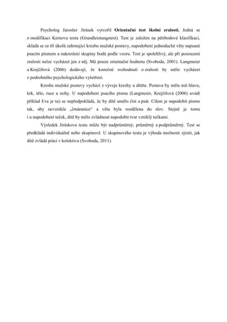 Psycholog Jaroslav Jirásek vytvořil Orientační test školní zralosti. Jedná se
o modifikaci Kernova testu (Grundleistungstest). Test je založen na pětibodové klasifikaci,
skládá se ze tří úkolů zahrnující kresbu mužské postavy, napodobení jednoduché věty napsané
psacím písmem a nakreslení skupiny bodů podle vzoru. Test je spolehlivý, ale při posouzení
zralosti nelze vycházet jen z něj. Má pouze orientační hodnotu (Svoboda, 2001). Langmeier
a Krejčířová (2006) dodávají, že konečné rozhodnutí o zralosti by mělo vycházet
z podrobného psychologického vyšetření.
       Kresba mužské postavy vychází z vývoje kresby u dítěte. Postava by měla mít hlavu,
krk, tělo, ruce a nohy. U napodobení psacího písma (Langmeier, Krejčířová (2006) uvádí
příklad Eva je tu) se nepředpokládá, že by dítě umělo číst a psát. Cílem je napodobit písmo
tak, aby nevznikla „čmáranice“ a věta byla rozdělena do slov. Stejně je tomu
i u napodobení teček, dítě by mělo zvládnout napodobit tvar vzniklý tečkami.
       Výsledek Jiráskova testu může být nadprůměrný, průměrný a podprůměrný. Test se
předkládá individuálně nebo skupinově. U skupinového testu je výhoda možnosti zjistit, jak
dítě zvládá práci v kolektivu (Svoboda, 2011).
 