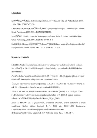 Literatura


KROPÁČKOVÁ, Jana. Budeme mít prvňáčka: pro rodiče dětí od 5 let. Praha: Portál, 2008.
158 s. ISBN 9788073673598.

LANGMEIER, Josef; KREJČÍŘOVÁ, Dana. Vývojová psychologie. 2. aktualiz. vyd. . Praha:
Grada Publishing, 2006. 368 s. ISBN 8024712849.

MATĚJČEK, Zdeněk. Prvních 6 let ve vývoji a výchově dítěte. 2. dotisk. Havlíčkův Brod:
Grada Publishing, 2005. 184 s. ISBN 80-247-0870-1.

SVOBODA, Mojmír; KREJČÍŘOVÁ, Dana; VÁGNEROVÁ, Marie. Psychodiagnostika dětí
a dospívajících. Praha: Portál, 2001. 791 s. ISBN 8071785458.



Internetové	zdroje


MERTIN, Václav. Školní zralost. Metodický portál inspirace a zkušenosti učitelů [online].
2011-02-07 [cit. 2011-11-10]. Dostupné z: <http://clanky.rvp.cz/clanek/c/P/10315/skolni-
zralost.html/>.

Portál o školství a vzdělávání [online]. 2010-05-19 [cit. 2011-11-30]. Zápisy dětí do prvních
ročníků ZŠ. Dostupné z: <http://info.edu.cz/cs/node/2354>.

Ústav pro informace ve vzdělávání [online]. 15. 6. 2011 [cit. 2011-11-19]. Tiskové zprávy za
rok 2011. Dostupné z: <http://www.uiv.cz/clanek/110/2088>.

Zákon č. 49/2009 Sb., kterým se mění zákon č. 561/2004 Sb. [online]. 5. 3. 2009 [cit. 2011-11-
5]. Dostupné z: < http://www.msmt.cz/dokumenty/zakon-c-49-2009-sb-kterym-se-meni-
zakon-c-561-2004-sb?highlightWords=Novela_SZ_49_2009>.

Zákon č. 561/2004 Sb., o předškolním, základním, středním, vyšším odborném a jiném
vzdělávání   (školský   zákon) [online].    2.   9.   2008   [cit.   2011-11-05].   Dostupné z:
<http://www.msmt.cz/dokumenty/uplne-zneni-zakona-c-561-2004-
sb?highlightWords=Uplne_zneni_SZ_317_08/Uplne_zneni_SZ_317_08.pdf >.
 