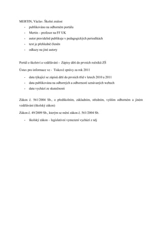 MERTIN, Václav. Školní zralost
   -   publikováno na odborném portálu
   -   Mertin – profesor na FF UK
   -   autor pravidelně publikuje v pedagogických periodikách
   -   text je přehledně členěn
   -   odkazy na jiné autory


Portál o školství a vzdělávání - Zápisy dětí do prvních ročníků ZŠ

Ústav pro informace ve - Tiskové zprávy za rok 2011

   -   data týkající se zápisů dětí do prvních tříd v letech 2010 a 2011
   -   data publikována na odborných a odborností uznávaných webech
   -   data vychází ze skutečnosti


Zákon č. 561/2004 Sb., o předškolním, základním, středním, vyšším odborném a jiném
vzdělávání (školský zákon)

Zákon č. 49/2009 Sb., kterým se mění zákon č. 561/2004 Sb.

   -   školský zákon – legislativní vymezení vychází z něj
 