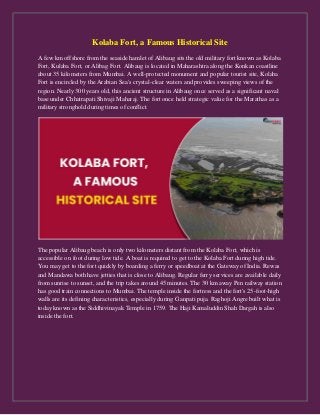 Kolaba Fort, a Famous Historical Site
A few km offshore from the seaside hamlet of Alibaug sits the old military fort known as Kolaba
Fort, Kulaba Fort, or Alibag Fort. Alibaug is located in Maharashtra along the Konkan coastline
about 35 kilometers from Mumbai. A well-protected monument and popular tourist site, Kolaba
Fort is encircled by the Arabian Sea's crystal-clear waters and provides sweeping views of the
region. Nearly 300 years old, this ancient structure in Alibaug once served as a significant naval
base under Chhatrapati Shivaji Maharaj. The fort once held strategic value for the Marathas as a
military stronghold during times of conflict.
The popular Alibaug beach is only two kilometers distant from the Kolaba Fort, which is
accessible on foot during low tide. A boat is required to get to the Kolaba Fort during high tide.
You may get to the fort quickly by boarding a ferry or speedboat at the Gateway of India. Rewas
and Mandawa both have jetties that is close to Alibaug. Regular ferry services are available daily
from sunrise to sunset, and the trip takes around 45 minutes. The 30 km away Pen railway station
has good train connections to Mumbai. The temple inside the fortress and the fort's 25-foot-high
walls are its defining characteristics, especially during Ganpati puja. Raghoji Angre built what is
today known as the Siddhivinayak Temple in 1759. The Haji Kamaluddin Shah Dargah is also
inside the fort.
 