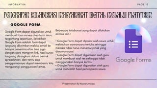 I N F O R M A T I K A
Presentation By Nayra Umaiza
P A G E 1 0


Beberapa kolaborasi yang dapat dilakukan
antara lain :
• Google Form dapat dipakai oleh siswa untuk
melakukan wawancara tertulis sehingga
mereka tidak harus menemui pihak yang
diwawancarai.
• Google Form dapat digunakan oleh guru
untuk membuat soal tes sehingga tidak
menggunakan banyak kertas.
• Google Form dapat digunakan oleh guru
untuk mencatat hasil pencapaian siswa.
Google Form dapat digunakan untuk
membuat form survey atau form isian,
tergantung keperluan. Kelebihan
Google Form adalah form dapat
langsung dikirimkan melalui email ke
banyak penerima,atau bisa juga
dengan cara mengirim link, hasil survei
langsung dirangkum dalam bentuk
spreadsheet, dan tentu saja
penggunaannya dapat membantu kita
mengurangi penggunaan kertas.
GOOGLE
GOOGLE
GOOGLE FORM
FORM
FORM
 