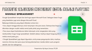 I N F O R M A T I K A
Presentation By Nayra Umaiza 7F/29
P A G E 1 1
PENERAPAN KOLABORASI MASYARAKAT DIGITAL MELALUI PLATFORM
Google Spreadsheet tampak dan berfungsi seperti Microsoft Excel. Sebagian besar fungsi
yang disediakan juga sama dengan Microsoft Excel.
Beberapa kolaborasi yang dapat dilakukan antara lain :
• Guru dapat menggunakannya untuk menyimpan nilai para siswa. Datanya bisa langsung
dikirimkan dengan mudah melalui email pada pihak yang memerlukan.
• Para siswa dapat berkolaborasi dalam kelompok untuk mengerjakan data yang
membutuhkan fungsi-fungsi spreadsheet. Setelah selesai, hasilnya dapat langsung dikirim
melalui email pada guru.
• Google Spreadsheet juga dapat digunakan untuk proses pengumpulan data; misalnya,
meminta informasi dari para siswa tentang keikutsertaan mereka dalam suatu program
sekolah, dan lain sebagainya.
GOOGLE SPREADSHEET
GOOGLE SPREADSHEET
GOOGLE SPREADSHEET
 