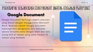 I N F O R M A T I K A
Presentation By Nayra Umaiza 7F/29
P A G E 1 2
Google Document
Google Document
Google Document
G o o g l e D o c u m e n t b e r f u n g s i s e p e r t i d o k u m e n
y a n g d i b u a t d e n g a n m e n g g u n a k a n M i c r o s o f t
W o r d . B e d a n y a a d a l a h G o o g l e D o c u m e n t
m e m u n g k i n k a n p e n g e r j a a n s a t u d o k u m e n
s e c a r a b e r s a m a - s a m a d e n g a n l e b i h d a r i s a t u
o r a n g b a i k d i t e m p a t y a n g s a m a m a u p u n d i
t e m p a t y a n g b e r b e d a .


 
