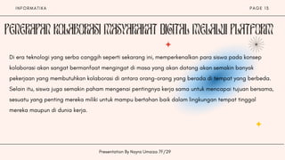 I N F O R M A T I K A
Presentation By Nayra Umaiza 7F/29
P A G E 1 3
Di era teknologi yang serba canggih seperti sekarang ini, memperkenalkan para siswa pada konsep
kolaborasi akan sangat bermanfaat mengingat di masa yang akan datang akan semakin banyak
pekerjaan yang membutuhkan kolaborasi di antara orang-orang yang berada di tempat yang berbeda.
Selain itu, siswa juga semakin paham mengenai pentingnya kerja sama untuk mencapai tujuan bersama,
sesuatu yang penting mereka miliki untuk mampu bertahan baik dalam lingkungan tempat tinggal
mereka maupun di dunia kerja.
 