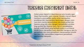 I N F O R M A T I K A
Presentation By Nayra Umaiza 7F/29
P A G E 1 4
Dalam pasar digital ini diperlukannya satu koneksi agar
dapat bertransaksi, yaitu internet. Koneksi internet dapat
membantu para pelaku usaha untuk memasarkan
produknya dan menciptakan keuntungan dengan cara-
cara baru melalui penambahan nilai pada produk dan
layanan yang ada, atau dengan menyediakan pondasi
bagi produk dan layanan baru. Hal ini menyebabkan
banyak model bisnis yang berbeda pada e-commerce.
Model bisnis merupakan suatu abstraksi mengenai apa itu
perusahaan dan cara perusahaan menyampaikan produk
dan jasa, dan menunjukkan bagaimana perusahaan
menciptakan kekayaan.
 