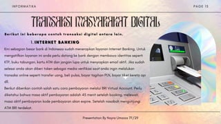 I N F O R M A T I K A
Presentation By Nayra Umaiza 7F/29
P A G E 1 5
INTERNET BANKING
INTERNET BANKING
INTERNET BANKING
1
1
1 .
.
.
Kini sebagian besar bank di Indonesia sudah menerapkan layanan Internet Banking. Untuk
mengatifkan layanan ini anda perlu datang ke bank dengan membawa identitas seperti
KTP, buku tabungan, kartu ATM dan jangan lupa untuk menyiapkan email aktif. Jika sudah
selesai anda akan diberi token sebagai media verifikasi saat anda ingin melalukan
transaksi online seperti transfer uang, beli pulsa, bayar tagihan PLN, bayar tiket kereta api
dll.
Berikut diberikan contoh salah satu cara pembayaran melalui BRI Virtual Account. Perlu
diketahui bahwa masa aktif pembayaran adalah 45 menit setelah booking, melewati
masa aktif pembayaran kode pembayaran akan expire. Setelah nasabah mengunjungi
ATM BRI terdekat.


Berikut ini beberapa contoh transaksi digital antara lain.


 