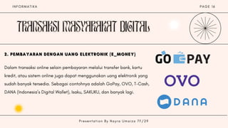 I N F O R M A T I K A P A G E 1 6
2. PEMBAYARAN DENGAN UANG ELEKTRONIK (E_MONEY)
2. PEMBAYARAN DENGAN UANG ELEKTRONIK (E_MONEY)
2. PEMBAYARAN DENGAN UANG ELEKTRONIK (E_MONEY)
Dalam transaksi online selain pembayaran melalui transfer bank, kartu
kredit, atau sistem online juga dapat menggunakan uang elektronik yang
sudah banyak tersedia. Sebagai contohnya adalah GoPay, OVO, T-Cash,
DANA (Indonesia’s Digital Wallet), Isaku, SAKUKU, dan banyak lagi.
P r e s e n t a t i o n B y N a y r a U m a i z a 7 F / 2 9
 
