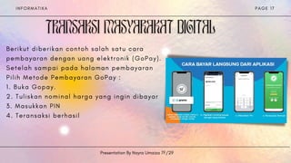 I N F O R M A T I K A
Presentation By Nayra Umaiza 7F/29
P A G E 1 7


B e r i k u t d i b e r i k a n c o n t o h s a l a h s a t u c a r a
p e m b a y a r a n d e n g a n u a n g e l e k t r o n i k ( G o P a y ) .
S e t e l a h s a m p a i p a d a h a l a m a n p e m b a y a r a n
P i l i h M e t o d e P e m b a y a r a n G o P a y :
1 . B u k a G o p a y .
2 . T u l i s k a n n o m i n a l h a r g a y a n g i n g i n d i b a y a r
3 . M a s u k k a n P I N
4 . T e r a n s a k s i b e r h a s i l
 