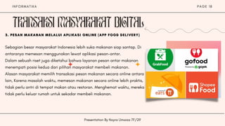 I N F O R M A T I K A P A G E 1 8
Presentation By Nayra Umaiza 7F/29
Sebagian besar masyarakat Indonesia lebih suka makanan siap santap. Di
antaranya memesan menggunakan lewat aplikasi pesan-antar.
Dalam sebuah riset juga diketahui bahwa layanan pesan antar makanan
menempati posisi kedua dari pilihan masyarakat membeli makanan.
Alasan masyarakat memilih transakasi pesan makanan secara online antara
lain, Karena masalah waktu, memesan makanan secara online lebih praktis,
tidak perlu antri di tempat makan atau restoran. Menghemat waktu, mereka
tidak perlu keluar rumah untuk sekadar membeli makanan.
3.
3.
3. PESAN MAKANAN MELALUI APLIKASI ONLINE (APP FOOD DELIVERY)
PESAN MAKANAN MELALUI APLIKASI ONLINE (APP FOOD DELIVERY)
PESAN MAKANAN MELALUI APLIKASI ONLINE (APP FOOD DELIVERY)






 