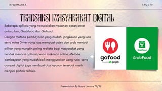 I N F O R M A T I K A
Presentation By Nayra Umaiza 7F/29
P A G E 1 9


Beberapa aplikasi yang menyediakan makanan pesan antar
antara lain, GrabFood dan GoFood.
Dengan metode pembayaran yang mudah, jangkauan yang luas
serta mitra Driver yang luas membuat gojek dan grab menjadi
pilihan yang mungkin paling realistis bagi masyarakat yang
hendak mencari aplikasi pesan makanan online. Metode
pembayaran yang mudah baik menggunakan uang tunai serta
dompet digital juga membuat dua layanan tersebut masih
menjadi pilihan terbaik.
 