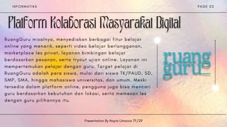 R u a n g G u r u m i s a l n y a , m e n y e d i a k a n b e r b a g a i f i t u r b e l a j a r
o n l i n e y a n g m e n a r i k , s e p e r t i v i d e o b e l a j a r b e r l a n g g a n a n ,
m a r k e t p l a c e l e s p r i v a t , l a y a n a n b i m b i n g a n b e l a j a r
b e r d a s a r k a n p e s a n a n , s e r t a t r y o u t u j i a n o n l i n e . L a y a n a n i n i
m e m p e r t e m u k a n p e l a j a r d e n g a n g u r u . T a r g e t p e l a j a r d i
R u a n g G u r u a d a l a h p a r a s i s w a , m u l a i d a r i s i s w a T K / P A U D , S D ,
S M P , S M A , h i n g g a m a h a s i s w a u n i v e r s i t a s , d a n u m u m . M e s k i
t e r s e d i a d a l a m p l a t f o r m o n l i n e , p e n g g u n a j u g a b i s a m e n c a r i
g u r u b e r d a s a r k a n k e b u t u h a n d a n l o k a s i , s e r t a m e m e s a n l e s
d e n g a n g u r u p i l i h a n n y a i t u .
I N F O R M A T I K A
Presentation By Nayra Umaizia 7F/29
P A G E 0 2
 