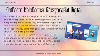I N F O R M A T I K A
Presentation By Nayra Umaiza 7F/29
P A G E 0 3
S a l a h s a t u f i t u r m e n a r i k y a n g t e r s e d i a d i R u a n g G u r u
a d a l a h R u a n g K e l a s . F i t u r i n i m e m u n g k i n k a n g u r u u n t u k
m e n g u n d a n g m u r i d - m u r i d n y a , m e m b e r i k a n t u g a s d a n
s o a l - s o a l u j i a n k e p a d a m u r i d s e c a r a o n l i n e , m e m o n i t o r
h a s i l t u g a s m u r i d , s e r t a m e n g e v a l u a s i k e m a m p u a n m u r i d
u n t u k s e t i a p m a t a p e l a j a r a n .
R u a n g K e l a s j u g a m e m u n g k i n k a n p a r a g u r u u n t u k
m e n g u n d a n g r e k a n - r e k a n s e s a m a p e n g a j a r u n t u k
b e r g a b u n g , m e n c i p t a k a n d a n b e r b a g i k o n t e n b e l a j a r -
m e n g a j a r d e n g a n p a r a g u r u d i d a e r a h l a i n n y a .


 