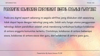 I N F O R M A T I K A
Presentation By Nayra Umaiza 7F/29
P A G E 0 4


Pada era digital seperti sekarang ini segala aktifitas yang dilakukan oleh seseorang
tidak dapat lepas dengan teknologi yang ada. Salah satu fungsi utama penggunaan
teknologi dalam pendidikan adalah untuk mendorong tumbuhnya budaya kolaborasi
di antara anggota komunitas tertentu. Contohnya, kolaborasi di antara beberapa
siswa, kolaborasi di antara siswa dan guru, dan kolaborasi di antara para guru.
 