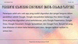 I N F O R M A T I K A
Presentation By Nayra Umaiza 7F/29
P A G E 0 5


Penerapan salah satu web app yang mudah digunakan dan sangat berguna dalam
pendidikan adalah Google. Google menyediakan beberapa fitur dalam Google
Drive yang bisa digunakan untuk berkolaborasi, yaitu Google Presentation, Google
Draw, Google Document, Google Spreadsheet, dan Google Form. Banyak hal yang
bisa dilakukan di dalam kelas bersama para siswa dengan aplikasi-aplikasi ini,
antara lain :
 