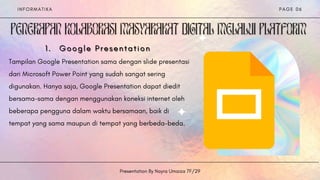 G o o g l e P r e s e n t a t i o n
G o o g l e P r e s e n t a t i o n
G o o g l e P r e s e n t a t i o n
1
1
1 .
.
.
Tampilan Google Presentation sama dengan slide presentasi
dari Microsoft Power Point yang sudah sangat sering
digunakan. Hanya saja, Google Presentation dapat diedit
bersama-sama dengan menggunakan koneksi internet oleh
beberapa pengguna dalam waktu bersamaan, baik di
tempat yang sama maupun di tempat yang berbeda-beda.


I N F O R M A T I K A
Presentation By Nayra Umaiza 7F/29
P A G E 0 6
 