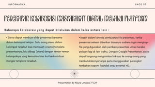 I N F O R M A T I K A
Presentation By Nayra Umaiza 7F/29
P A G E 0 7
• Siswa dapat membuat slide presentasi bersama
dalam kelompok belajar. Satu orang siswa dalam
kelompok tersebut bisa membuat (create) template
presentasinya, lalu dibagi (share) dengan teman-teman
kelompoknya yang kemudian bisa ikut berkontribusi
mengisi template tersebut.
• Masih dalam konteks pembuatan file presentasi, ketika
presentasi selesai diberikan biasanya audiens ingin mengkopi
file yang digunakan oleh pemberi presentasi untuk mereka
pelajari lagi di lain waktu. Dengan Google Presentation, siswa
dapat langsung mengirimkan link-nya ke orang-orang yang
membutuhkannya tanpa perlu menggunakan perangkat
tambahan seperti flashdisk atau external HD.
B e b e r a p a k o l a b o r a s i y a n g d a p a t d i l a k u k a n d a l a m k e l a s a n t a r a l a i n :
B e b e r a p a k o l a b o r a s i y a n g d a p a t d i l a k u k a n d a l a m k e l a s a n t a r a l a i n :
B e b e r a p a k o l a b o r a s i y a n g d a p a t d i l a k u k a n d a l a m k e l a s a n t a r a l a i n :
 