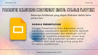 Beberapa kolaborasi yang dapat dilakukan dalam kelas
antara lain :
I N F O R M A T I K A
Presentation By Nayra Umaiza 7F/29
P A G E 0 8
GOOGLE PRESENTATION
GOOGLE PRESENTATION
GOOGLE PRESENTATION
G o o g l e P r e s e n t a t i o n b i s a d i g u n a k a n u n t u k
m e l a k u k a n w a w a n c a r a s e c a r a t e r t u l i s . S e t e l a h
m e n u l i s k a n p e r t a n y a a n d a n m e m b u a t c o n t o h
j a w a b a n d i t e m p l a t e p r e s e n t a s i , s i s w a b i s a
m e m b a g i k a n f i l e p r e s e n t a s i t e r s e b u t u n t u k
k e m u d i a n d i i s i o l e h o r a n g - o r a n g y a n g d i a
h a r a p k a n j a w a b a n n y a .
 