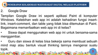 2. Google Draw
Tampilan Google Draw ini seperti aplikasi Paint di komputer
Windows. Kelebihan web app ini adalah kehadiran fungsi insert-
link, insert-comment, dan table yang tidak bisa ditemukan di Paint.
Bagaimana memanfaatkan web app ini di kelas?
• Siswa dapat menggunakan web app ini untuk bersama-sama
menggambar.
• Guru dan siswa di kelas bisa bekerja sama membuat sebuah
mind map atau bentuk visual thinking lainnya mengenai suatu
topik.
5
PENERAPAN KOLABORASI MASYARAKAT DIGITAL MELALUI PLATFORM
C
 