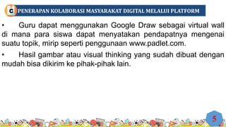 • Guru dapat menggunakan Google Draw sebagai virtual wall
di mana para siswa dapat menyatakan pendapatnya mengenai
suatu topik, mirip seperti penggunaan www.padlet.com.
• Hasil gambar atau visual thinking yang sudah dibuat dengan
mudah bisa dikirim ke pihak-pihak lain.
5
PENERAPAN KOLABORASI MASYARAKAT DIGITAL MELALUI PLATFORM
C
 