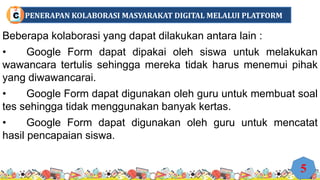 Beberapa kolaborasi yang dapat dilakukan antara lain :
• Google Form dapat dipakai oleh siswa untuk melakukan
wawancara tertulis sehingga mereka tidak harus menemui pihak
yang diwawancarai.
• Google Form dapat digunakan oleh guru untuk membuat soal
tes sehingga tidak menggunakan banyak kertas.
• Google Form dapat digunakan oleh guru untuk mencatat
hasil pencapaian siswa.
5
PENERAPAN KOLABORASI MASYARAKAT DIGITAL MELALUI PLATFORM
C
 