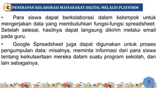 • Para siswa dapat berkolaborasi dalam kelompok untuk
mengerjakan data yang membutuhkan fungsi-fungsi spreadsheet.
Setelah selesai, hasilnya dapat langsung dikirim melalui email
pada guru.
• Google Spreadsheet juga dapat digunakan untuk proses
pengumpulan data; misalnya, meminta informasi dari para siswa
tentang keikutsertaan mereka dalam suatu program sekolah, dan
lain sebagainya.
5
PENERAPAN KOLABORASI MASYARAKAT DIGITAL MELALUI PLATFORM
C
 