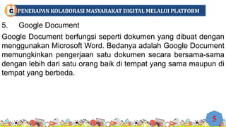 5. Google Document
Google Document berfungsi seperti dokumen yang dibuat dengan
menggunakan Microsoft Word. Bedanya adalah Google Document
memungkinkan pengerjaan satu dokumen secara bersama-sama
dengan lebih dari satu orang baik di tempat yang sama maupun di
tempat yang berbeda.
5
PENERAPAN KOLABORASI MASYARAKAT DIGITAL MELALUI PLATFORM
C
 
