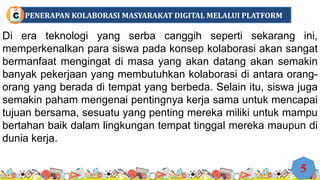 Di era teknologi yang serba canggih seperti sekarang ini,
memperkenalkan para siswa pada konsep kolaborasi akan sangat
bermanfaat mengingat di masa yang akan datang akan semakin
banyak pekerjaan yang membutuhkan kolaborasi di antara orang-
orang yang berada di tempat yang berbeda. Selain itu, siswa juga
semakin paham mengenai pentingnya kerja sama untuk mencapai
tujuan bersama, sesuatu yang penting mereka miliki untuk mampu
bertahan baik dalam lingkungan tempat tinggal mereka maupun di
dunia kerja.
5
PENERAPAN KOLABORASI MASYARAKAT DIGITAL MELALUI PLATFORM
C
 