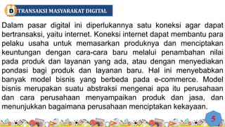 Dalam pasar digital ini diperlukannya satu koneksi agar dapat
bertransaksi, yaitu internet. Koneksi internet dapat membantu para
pelaku usaha untuk memasarkan produknya dan menciptakan
keuntungan dengan cara-cara baru melalui penambahan nilai
pada produk dan layanan yang ada, atau dengan menyediakan
pondasi bagi produk dan layanan baru. Hal ini menyebabkan
banyak model bisnis yang berbeda pada e-commerce. Model
bisnis merupakan suatu abstraksi mengenai apa itu perusahaan
dan cara perusahaan menyampaikan produk dan jasa, dan
menunjukkan bagaimana perusahaan menciptakan kekayaan.
5
TRANSAKSI MASYARAKAT DIGITAL
D
 