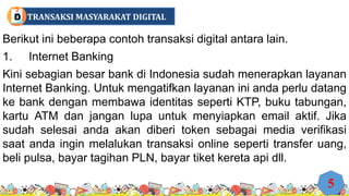 Berikut ini beberapa contoh transaksi digital antara lain.
1. Internet Banking
Kini sebagian besar bank di Indonesia sudah menerapkan layanan
Internet Banking. Untuk mengatifkan layanan ini anda perlu datang
ke bank dengan membawa identitas seperti KTP, buku tabungan,
kartu ATM dan jangan lupa untuk menyiapkan email aktif. Jika
sudah selesai anda akan diberi token sebagai media verifikasi
saat anda ingin melalukan transaksi online seperti transfer uang,
beli pulsa, bayar tagihan PLN, bayar tiket kereta api dll.
5
TRANSAKSI MASYARAKAT DIGITAL
D
 