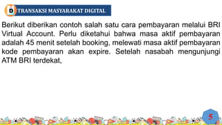 Berikut diberikan contoh salah satu cara pembayaran melalui BRI
Virtual Account. Perlu diketahui bahwa masa aktif pembayaran
adalah 45 menit setelah booking, melewati masa aktif pembayaran
kode pembayaran akan expire. Setelah nasabah mengunjungi
ATM BRI terdekat,
5
TRANSAKSI MASYARAKAT DIGITAL
D
 