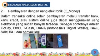 2. Pembayaran dengan uang elektronik (E_Money)
Dalam transaksi online selain pembayaran melalui transfer bank,
kartu kredit, atau sistem online juga dapat menggunakan uang
elektronik yang sudah banyak tersedia. Sebagai contohnya adalah
GoPay, OVO, T-Cash, DANA (Indonesia’s Digital Wallet), Isaku,
SAKUKU, dan banyak lagi.
5
TRANSAKSI MASYARAKAT DIGITAL
D
 