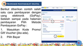 Berikut diberikan contoh salah
satu cara pembayaran dengan
uang elektronik (GoPay).
Setelah sampai pada halaman
pembayaran Pilih Metode
Pembayaran GoPay :
1. Masukkan Kode Promo/
Gift Voucher (jika ada).
2. Pilih Bayar
5
TRANSAKSI MASYARAKAT DIGITAL
D
 