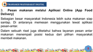 3. Pesan makanan melalui Aplikasi Online (App Food
Delivery)
Sebagian besar masyarakat Indonesia lebih suka makanan siap
santap. Di antaranya memesan menggunakan lewat aplikasi
pesan-antar.
Dalam sebuah riset juga diketahui bahwa layanan pesan antar
makanan menempati posisi kedua dari pilihan masyarakat
membeli makanan.
5
TRANSAKSI MASYARAKAT DIGITAL
D
 