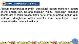 Alasan masyarakat memilih transakasi pesan makanan secara
online antara lain, Karena masalah waktu, memesan makanan
secara online lebih praktis, tidak perlu antri di tempat makan atau
restoran. Menghemat waktu, mereka tidak perlu keluar rumah
untuk sekadar membeli makanan.
5
TRANSAKSI MASYARAKAT DIGITAL
D
 