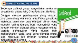 Beberapa aplikasi yang menyediakan makanan
pesan antar antara lain, GrabFood dan GoFood.
Dengan metode pembayaran yang mudah,
jangkauan yang luas serta mitra Driver yang luas
membuat gojek dan grab menjadi pilihan yang
mungkin paling realistis bagi masyarakat yang
hendak mencari aplikasi pesan makanan online.
Metode pembayaran yang mudah baik
menggunakan uang tunai serta dompet digital
juga membuat dua layanan tersebut masih
menjadi pilihan terbaik. 5
TRANSAKSI MASYARAKAT DIGITAL
D
 