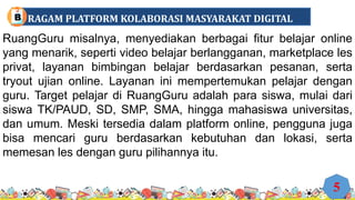 RuangGuru misalnya, menyediakan berbagai fitur belajar online
yang menarik, seperti video belajar berlangganan, marketplace les
privat, layanan bimbingan belajar berdasarkan pesanan, serta
tryout ujian online. Layanan ini mempertemukan pelajar dengan
guru. Target pelajar di RuangGuru adalah para siswa, mulai dari
siswa TK/PAUD, SD, SMP, SMA, hingga mahasiswa universitas,
dan umum. Meski tersedia dalam platform online, pengguna juga
bisa mencari guru berdasarkan kebutuhan dan lokasi, serta
memesan les dengan guru pilihannya itu.
5
RAGAM PLATFORM KOLABORASI MASYARAKAT DIGITAL
B
 