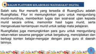 Salah satu fitur menarik yang tersedia di RuangGuru adalah
RuangKelas. Fitur ini memungkinkan guru untuk mengundang
murid-muridnya, memberikan tugas dan soal-soal ujian kepada
murid secara online, memonitor hasil tugas murid, serta
mengevaluasi kemampuan murid untuk setiap mata pelajaran.
RuangKelas juga memungkinkan para guru untuk mengundang
rekan-rekan sesama pengajar untuk bergabung, menciptakan dan
berbagi konten belajar-mengajar dengan para guru di daerah
lainnya.
5
RAGAM PLATFORM KOLABORASI MASYARAKAT DIGITAL
B
 