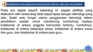 Pada era digital seperti sekarang ini segala aktifitas yang
dilakukan oleh seseorang tidak dapat lepas dengan teknologi yang
ada. Salah satu fungsi utama penggunaan teknologi dalam
pendidikan adalah untuk mendorong tumbuhnya budaya
kolaborasi di antara anggota komunitas tertentu. Contohnya,
kolaborasi di antara beberapa siswa, kolaborasi di antara siswa
dan guru, dan kolaborasi di antara para guru.
5
PENERAPAN KOLABORASI MASYARAKAT DIGITAL MELALUI PLATFORM
C
 