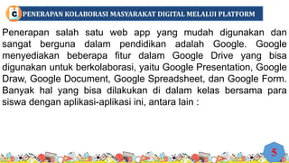 Penerapan salah satu web app yang mudah digunakan dan
sangat berguna dalam pendidikan adalah Google. Google
menyediakan beberapa fitur dalam Google Drive yang bisa
digunakan untuk berkolaborasi, yaitu Google Presentation, Google
Draw, Google Document, Google Spreadsheet, dan Google Form.
Banyak hal yang bisa dilakukan di dalam kelas bersama para
siswa dengan aplikasi-aplikasi ini, antara lain :
5
PENERAPAN KOLABORASI MASYARAKAT DIGITAL MELALUI PLATFORM
C
 