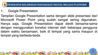 1. Google Presentation
Tampilan Google Presentation sama dengan slide presentasi dari
Microsoft Power Point yang sudah sangat sering digunakan.
Hanya saja, Google Presentation dapat diedit bersama-sama
dengan menggunakan koneksi internet oleh beberapa pengguna
dalam waktu bersamaan, baik di tempat yang sama maupun di
tempat yang berbeda-beda.
5
PENERAPAN KOLABORASI MASYARAKAT DIGITAL MELALUI PLATFORM
C
 