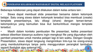 Beberapa kolaborasi yang dapat dilakukan dalam kelas antara lain :
• Siswa dapat membuat slide presentasi bersama dalam kelompok
belajar. Satu orang siswa dalam kelompok tersebut bisa membuat (create)
template presentasinya, lalu dibagi (share) dengan teman-teman
kelompoknya yang kemudian bisa ikut berkontribusi mengisi template
tersebut.
• Masih dalam konteks pembuatan file presentasi, ketika presentasi
selesai diberikan biasanya audiens ingin mengkopi file yang digunakan oleh
pemberi presentasi untuk mereka pelajari lagi di lain waktu. Dengan Google
Presentation, siswa dapat langsung mengirimkan link-nya ke orang-orang
yang membutuhkannya tanpa perlu menggunakan perangkat tambahan
seperti flashdisk atau external HD. 5
PENERAPAN KOLABORASI MASYARAKAT DIGITAL MELALUI PLATFORM
C
 