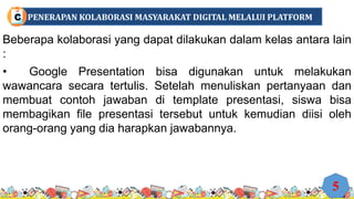 Beberapa kolaborasi yang dapat dilakukan dalam kelas antara lain
:
• Google Presentation bisa digunakan untuk melakukan
wawancara secara tertulis. Setelah menuliskan pertanyaan dan
membuat contoh jawaban di template presentasi, siswa bisa
membagikan file presentasi tersebut untuk kemudian diisi oleh
orang-orang yang dia harapkan jawabannya.
5
PENERAPAN KOLABORASI MASYARAKAT DIGITAL MELALUI PLATFORM
C
 
