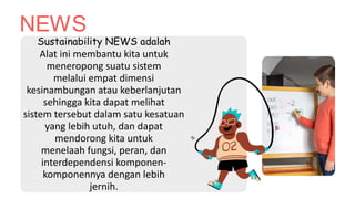 NEWS
Sustainability NEWS adalah
Alat ini membantu kita untuk
meneropong suatu sistem
melalui empat dimensi
kesinambungan atau keberlanjutan
sehingga kita dapat melihat
sistem tersebut dalam satu kesatuan
yang lebih utuh, dan dapat
mendorong kita untuk
menelaah fungsi, peran, dan
interdependensi komponen-
komponennya dengan lebih
jernih.
 